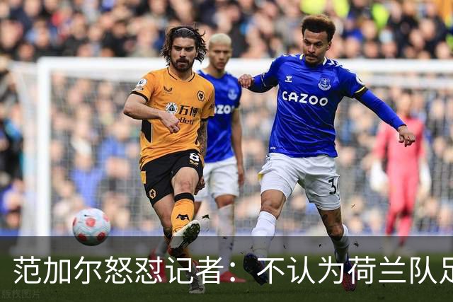 范加尔怒怼记者：不认为荷兰队足球沉闷 为晋级骄傲